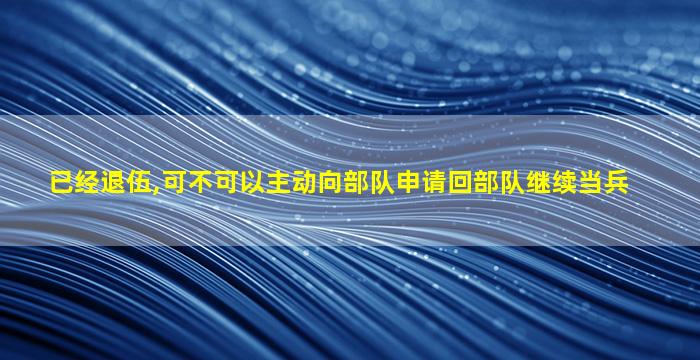 已经退伍,可不可以主动向部队申请回部队继续当兵